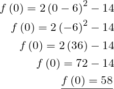  \begin{aligned} f\left( 0\right) =2\left( 0-6\right) ^{2}-14\\  f\left( 0\right) =2\left( -6\right) ^{2}-14\\  f\left( 0\right) =2\left( 36\right) -14\\  f\left( 0\right) =72-14\\  \dfrac {f\left( 0\right) =58}{} \end{aligned} 